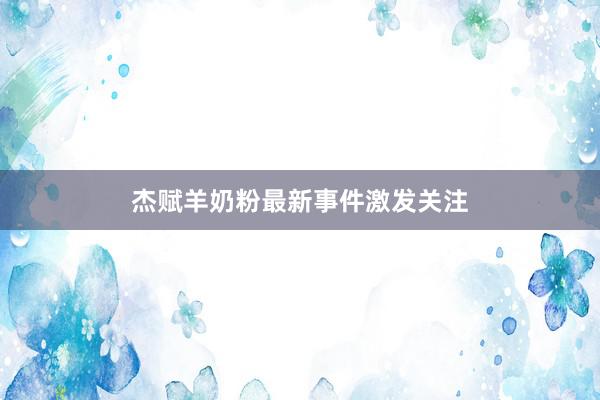 杰赋羊奶粉最新事件激发关注