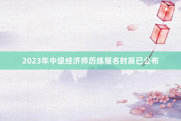 2023年中级经济师历练报名时辰已公布